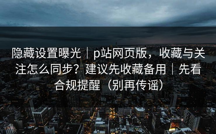 隐藏设置曝光｜p站网页版，收藏与关注怎么同步？建议先收藏备用｜先看合规提醒（别再传谣）
