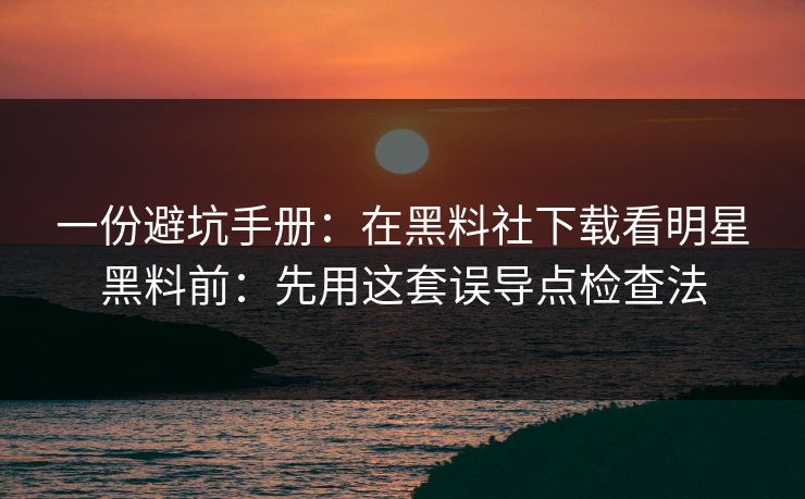 一份避坑手册：在黑料社下载看明星黑料前：先用这套误导点检查法