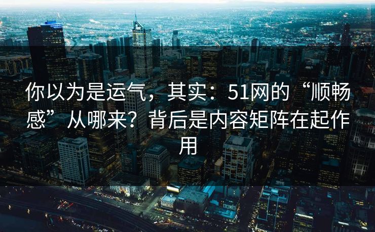 你以为是运气，其实：51网的“顺畅感”从哪来？背后是内容矩阵在起作用