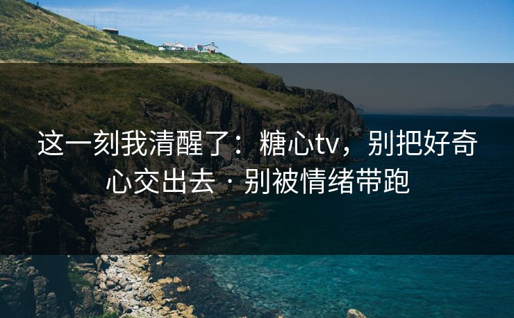 这一刻我清醒了：糖心tv，别把好奇心交出去 · 别被情绪带跑