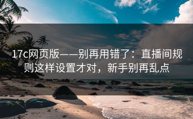 17c网页版——别再用错了：直播间规则这样设置才对，新手别再乱点