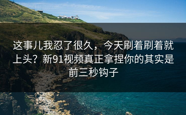 这事儿我忍了很久，今天刷着刷着就上头？新91视频真正拿捏你的其实是前三秒钩子