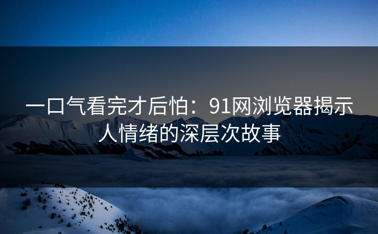 一口气看完才后怕：91网浏览器揭示人情绪的深层次故事