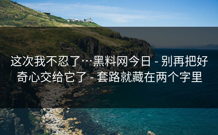 这次我不忍了…黑料网今日 - 别再把好奇心交给它了 - 套路就藏在两个字里