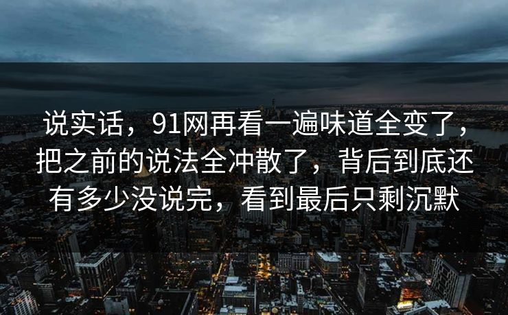 说实话，91网再看一遍味道全变了，把之前的说法全冲散了，背后到底还有多少没说完，看到最后只剩沉默