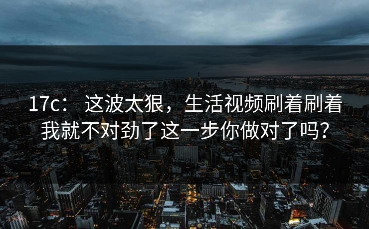 17c： 这波太狠，生活视频刷着刷着我就不对劲了这一步你做对了吗？