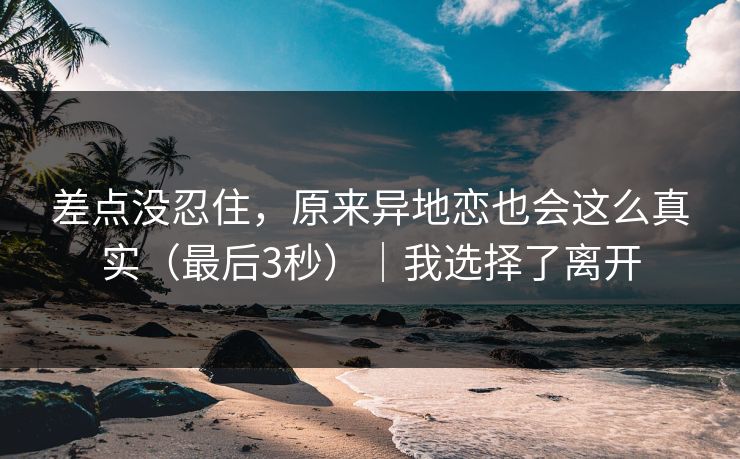 差点没忍住,原来异地恋也会这么真实(最后3秒)|我选择了离开 差点没忍住,原来异地恋也会这么真实(最后3秒)|我选择了离开