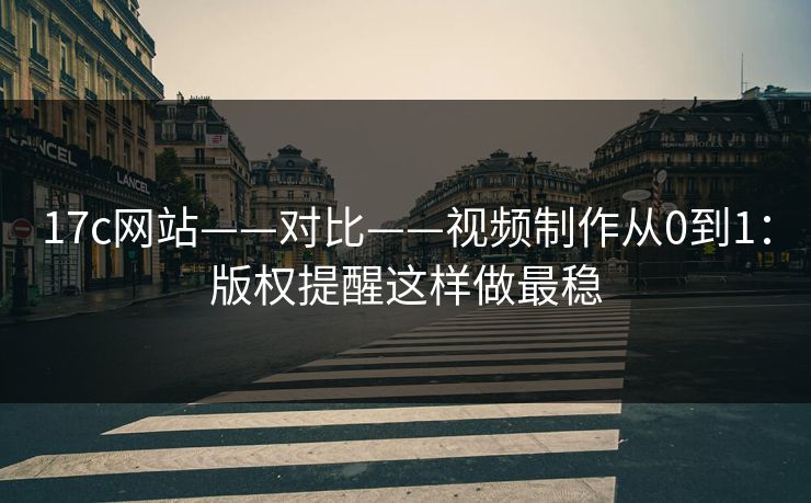 17c网站——对比——视频制作从0到1：版权提醒这样做最稳