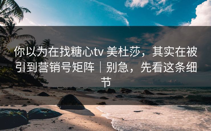 你以为在找糖心tv 美杜莎，其实在被引到营销号矩阵｜别急，先看这条细节