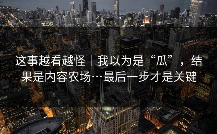 这事越看越怪|我以为是“瓜”,结果是内容农场…最后一步才是关键 第1张 这事越看越怪|我以为是“瓜”,结果是内容农场…最后一步才是关键 第1张