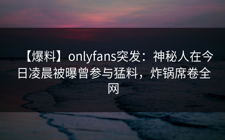 【爆料】onlyfans突发:神秘人在今日凌晨被曝曾参与猛料,炸锅席卷全网