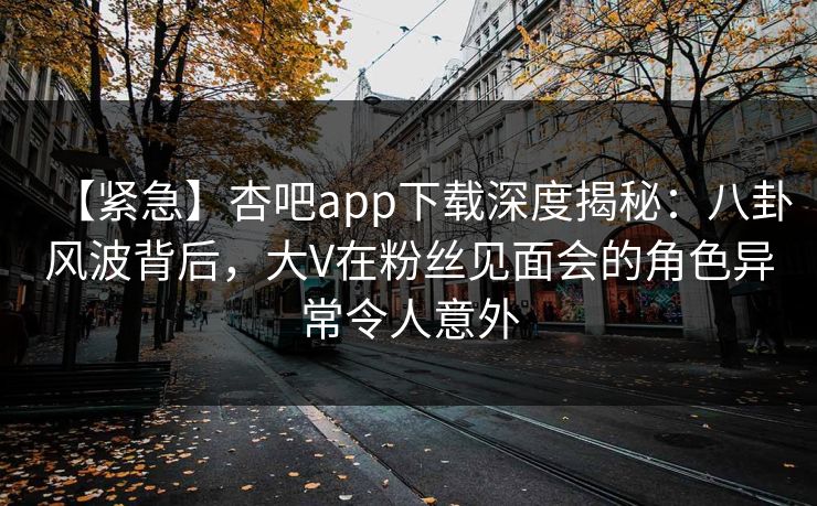 【紧急】杏吧app下载深度揭秘：八卦风波背后，大V在粉丝见面会的角色异常令人意外
