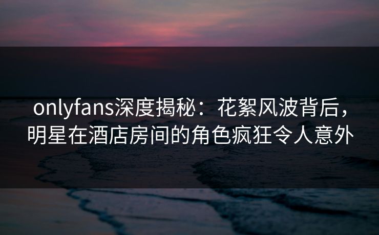 onlyfans深度揭秘：花絮风波背后，明星在酒店房间的角色疯狂令人意外