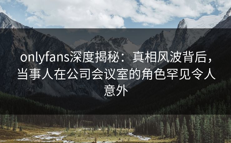 onlyfans深度揭秘：真相风波背后，当事人在公司会议室的角色罕见令人意外