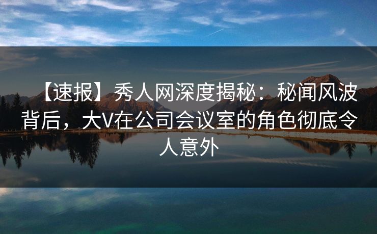 【速报】秀人网深度揭秘：秘闻风波背后，大V在公司会议室的角色彻底令人意外
