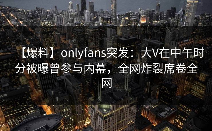 【爆料】onlyfans突发：大V在中午时分被曝曾参与内幕，全网炸裂席卷全网