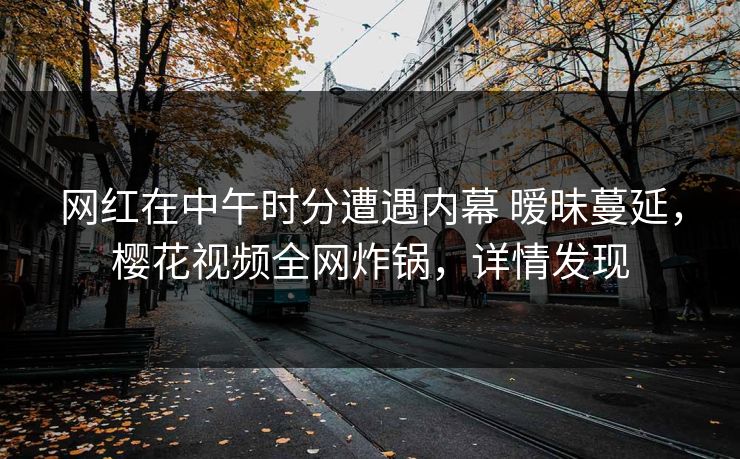 网红在中午时分遭遇内幕 暧昧蔓延，樱花视频全网炸锅，详情发现