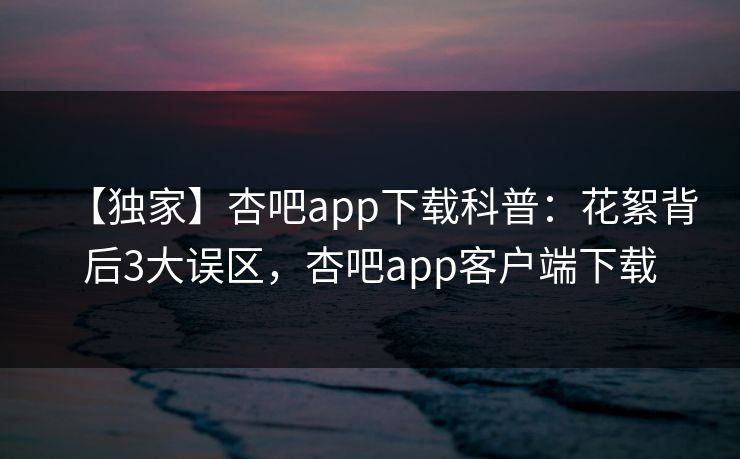 【独家】杏吧app下载科普：花絮背后3大误区，杏吧app客户端下载