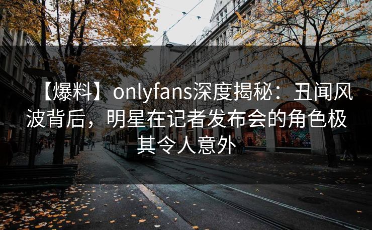 【爆料】onlyfans深度揭秘：丑闻风波背后，明星在记者发布会的角色极其令人意外