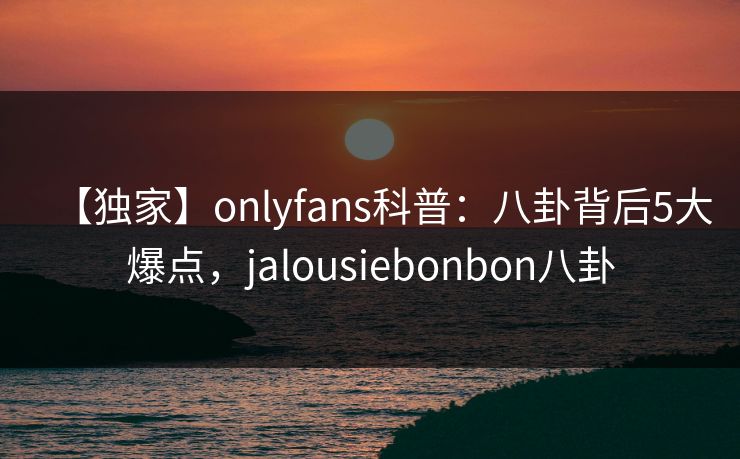 【独家】onlyfans科普：八卦背后5大爆点，jalousiebonbon八卦