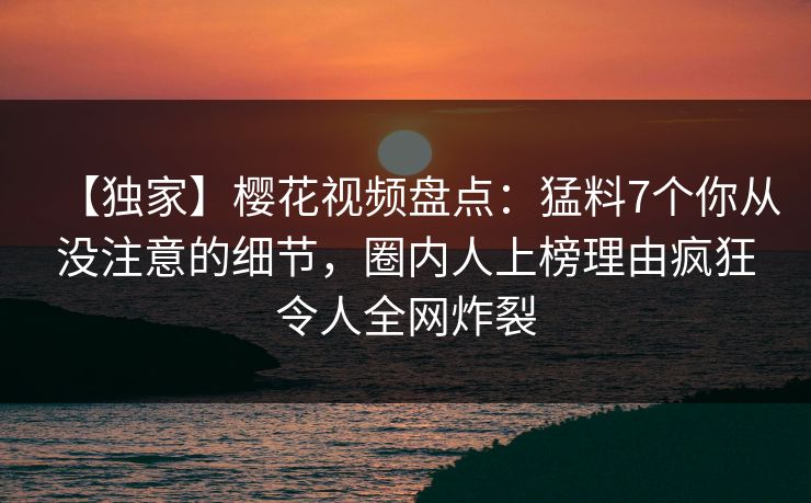 【独家】樱花视频盘点：猛料7个你从没注意的细节，圈内人上榜理由疯狂令人全网炸裂