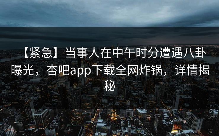 【紧急】当事人在中午时分遭遇八卦 曝光，杏吧app下载全网炸锅，详情揭秘