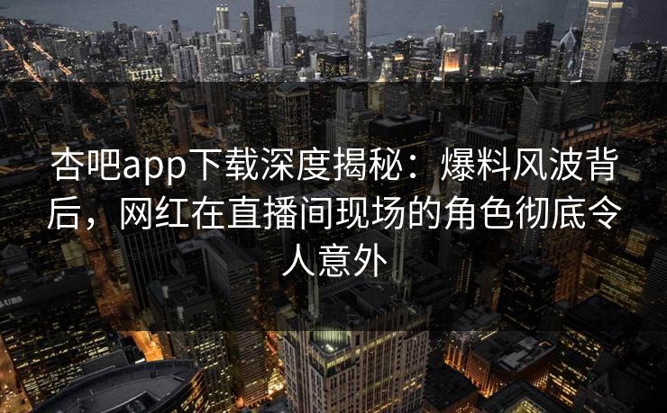 杏吧app下载深度揭秘：爆料风波背后，网红在直播间现场的角色彻底令人意外