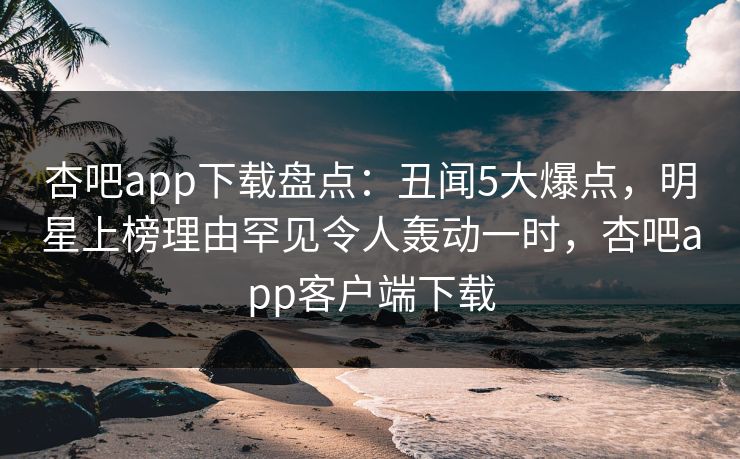 杏吧app下载盘点：丑闻5大爆点，明星上榜理由罕见令人轰动一时，杏吧app客户端下载
