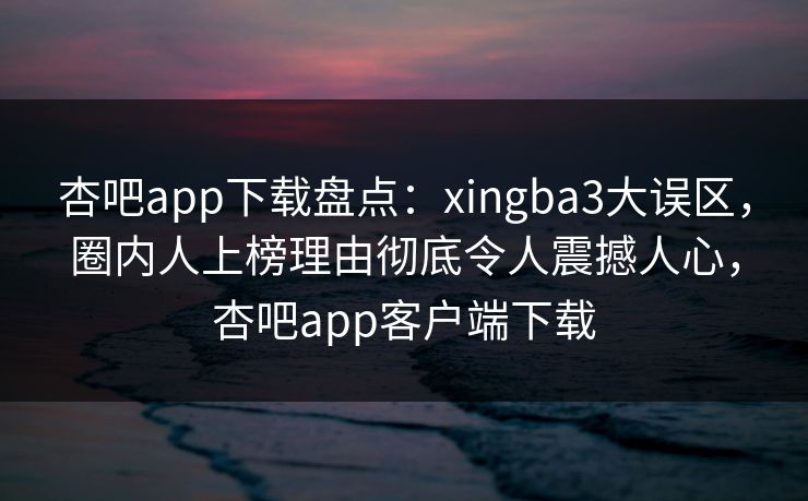 杏吧app下载盘点：xingba3大误区，圈内人上榜理由彻底令人震撼人心，杏吧app客户端下载