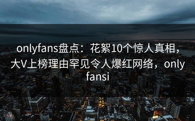onlyfans盘点：花絮10个惊人真相，大V上榜理由罕见令人爆红网络，onlyfansi