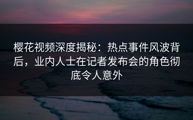 樱花视频深度揭秘：热点事件风波背后，业内人士在记者发布会的角色彻底令人意外