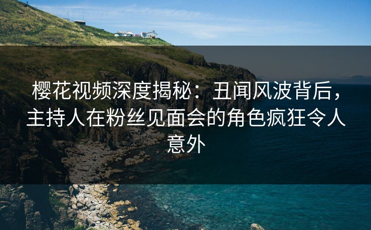 樱花视频深度揭秘：丑闻风波背后，主持人在粉丝见面会的角色疯狂令人意外
