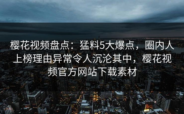 樱花视频盘点：猛料5大爆点，圈内人上榜理由异常令人沉沦其中，樱花视频官方网站下载素材