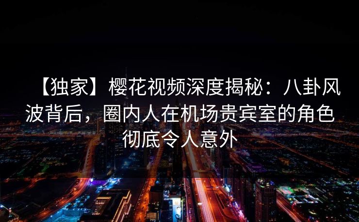 【独家】樱花视频深度揭秘：八卦风波背后，圈内人在机场贵宾室的角色彻底令人意外