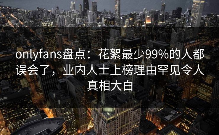 onlyfans盘点：花絮最少99%的人都误会了，业内人士上榜理由罕见令人真相大白