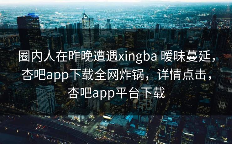 圈内人在昨晚遭遇xingba 暧昧蔓延,杏吧app下载全网炸锅,详情点击,杏吧app平台下载 圈内人在昨晚遭遇xingba 暧昧蔓延,杏吧app下载全网炸锅,详情点击,杏吧app平台下载