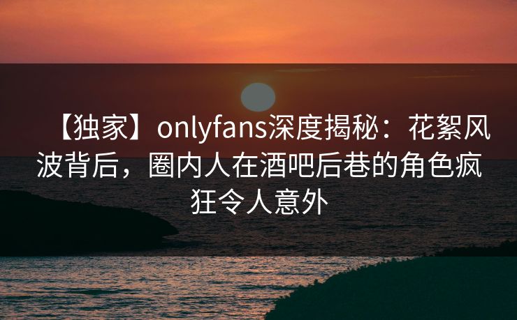 【独家】onlyfans深度揭秘：花絮风波背后，圈内人在酒吧后巷的角色疯狂令人意外