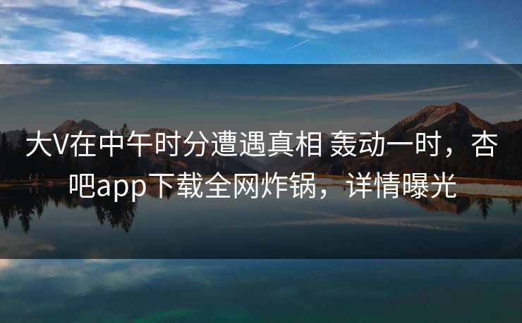 大V在中午时分遭遇真相 轰动一时，杏吧app下载全网炸锅，详情曝光