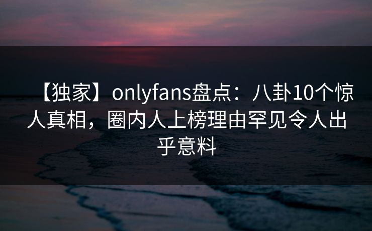 【独家】onlyfans盘点：八卦10个惊人真相，圈内人上榜理由罕见令人出乎意料