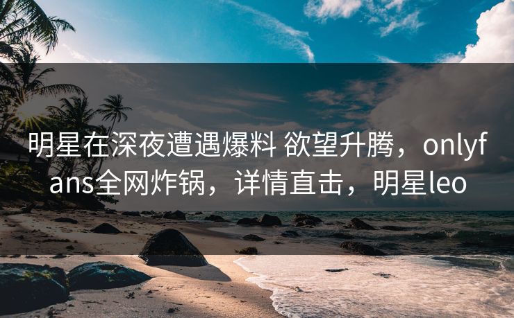 明星在深夜遭遇爆料 欲望升腾，onlyfans全网炸锅，详情直击，明星leo