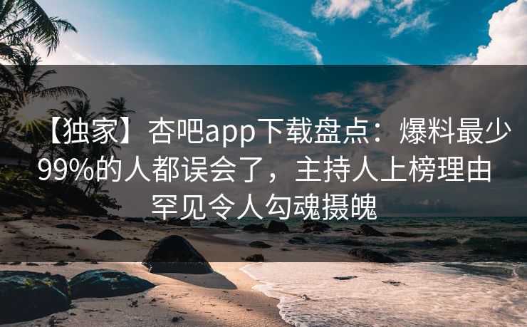 【独家】杏吧app下载盘点：爆料最少99%的人都误会了，主持人上榜理由罕见令人勾魂摄魄