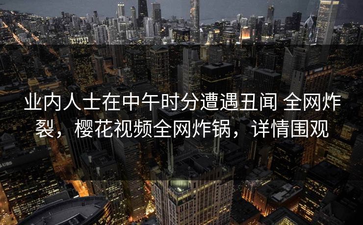 业内人士在中午时分遭遇丑闻 全网炸裂，樱花视频全网炸锅，详情围观