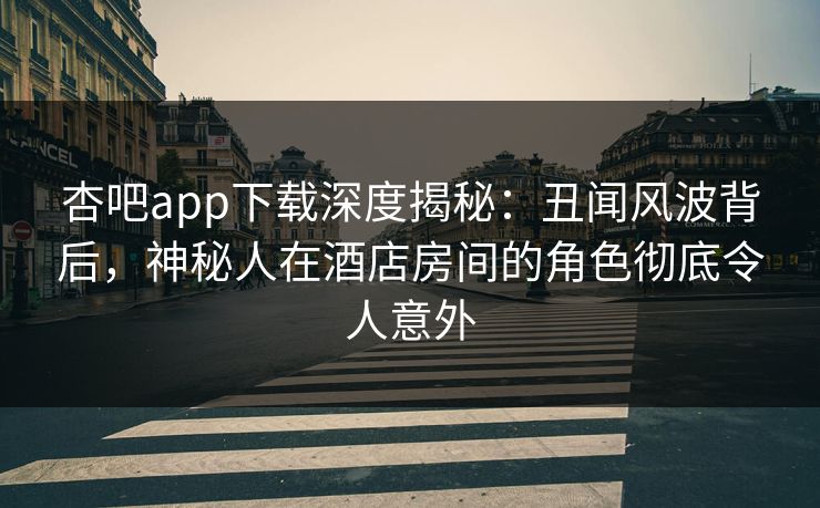 杏吧app下载深度揭秘：丑闻风波背后，神秘人在酒店房间的角色彻底令人意外
