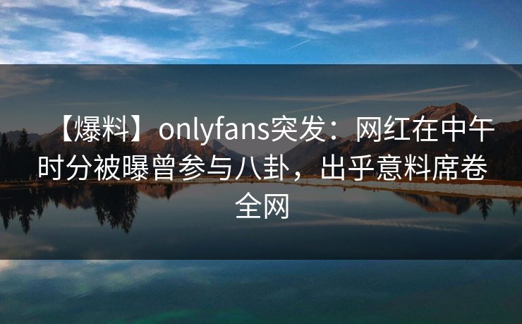 【爆料】onlyfans突发：网红在中午时分被曝曾参与八卦，出乎意料席卷全网