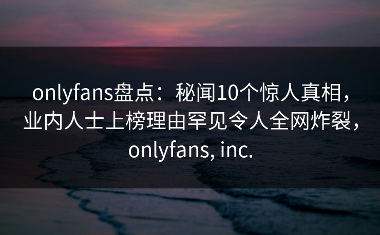 onlyfans盘点:秘闻10个惊人真相,业内人士上榜理由罕见令人全网炸裂,onlyfans, inc.
