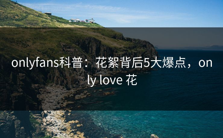 onlyfans科普：花絮背后5大爆点，only love 花