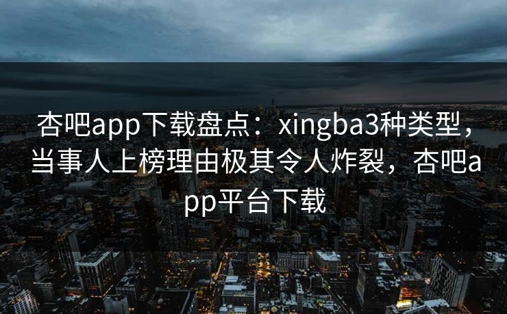 杏吧app下载盘点：xingba3种类型，当事人上榜理由极其令人炸裂，杏吧app平台下载