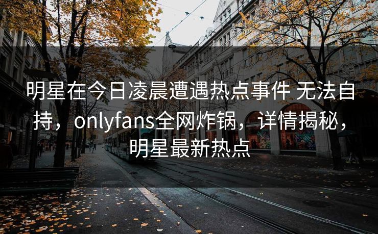 明星在今日凌晨遭遇热点事件 无法自持，onlyfans全网炸锅，详情揭秘，明星最新热点