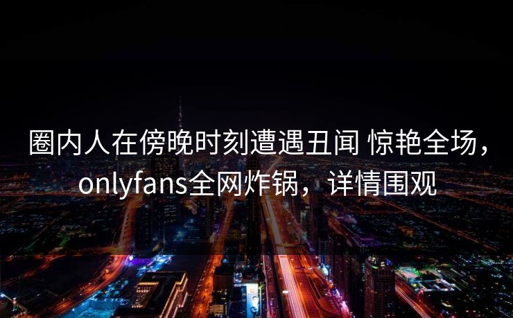圈内人在傍晚时刻遭遇丑闻 惊艳全场,onlyfans全网炸锅,详情围观 圈内人在傍晚时刻遭遇丑闻 惊艳全场,onlyfans全网炸锅,详情围观