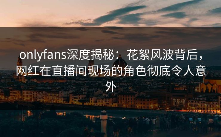 onlyfans深度揭秘：花絮风波背后，网红在直播间现场的角色彻底令人意外
